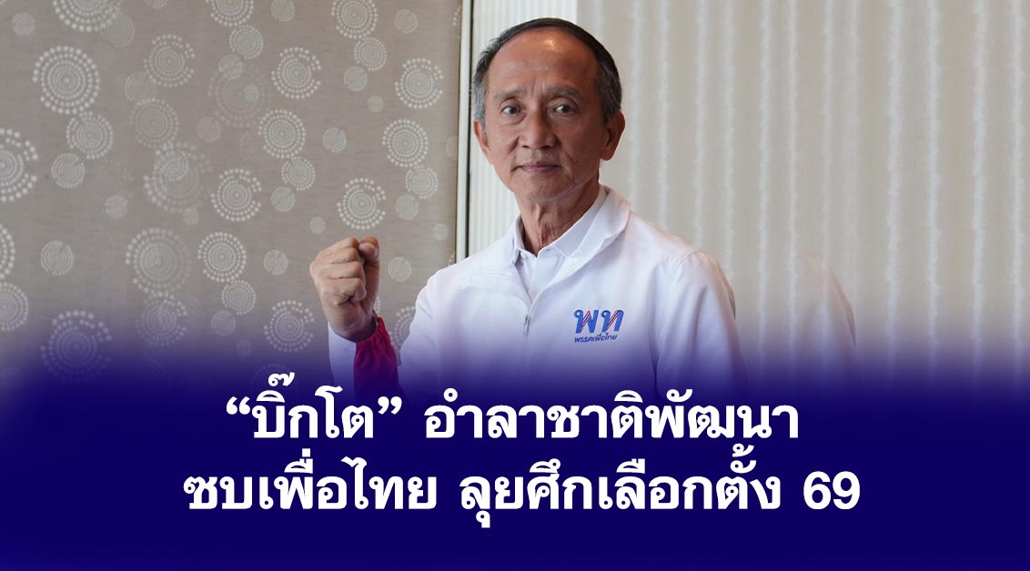 “บิ๊กโต” อำลาชาติพัฒนา ซบเพื่อไทย ลุยศึกเลือกตั้ง 69